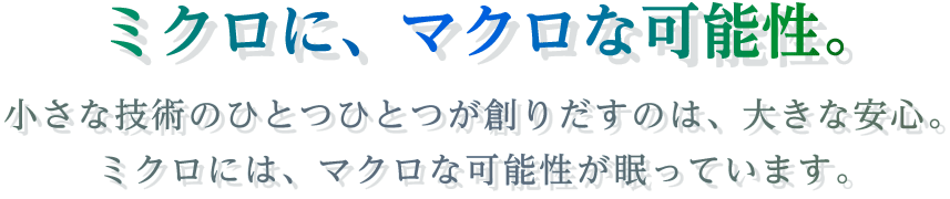 ミクロに、マクロな可能性。小さな技術のひとつひとつが造りだすのは、大きな安心